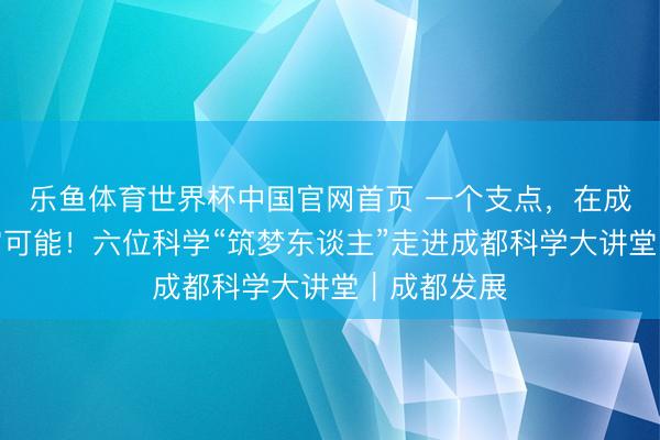 乐鱼体育世界杯中国官网首页 一个支点,在成都撬动无穷可能!六位科学“筑梦东谈主”走进成都科学大讲堂|成都发展