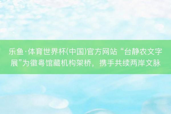 乐鱼·体育世界杯(中国)官方网站 “台静农文字展”为徽粤馆藏机构架桥，携手共续两岸文脉