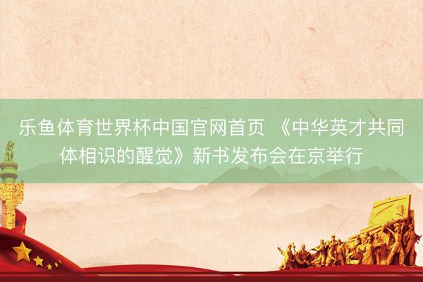 乐鱼体育世界杯中国官网首页 《中华英才共同体相识的醒觉》新书发布会在京举行
