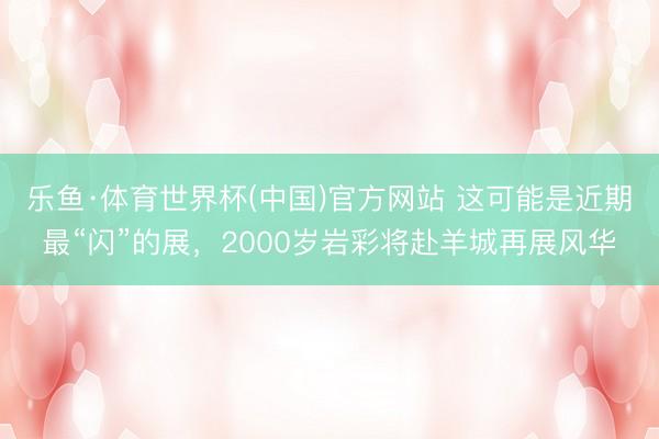 乐鱼·体育世界杯(中国)官方网站 这可能是近期最“闪”的展，2000岁岩彩将赴羊城再展风华