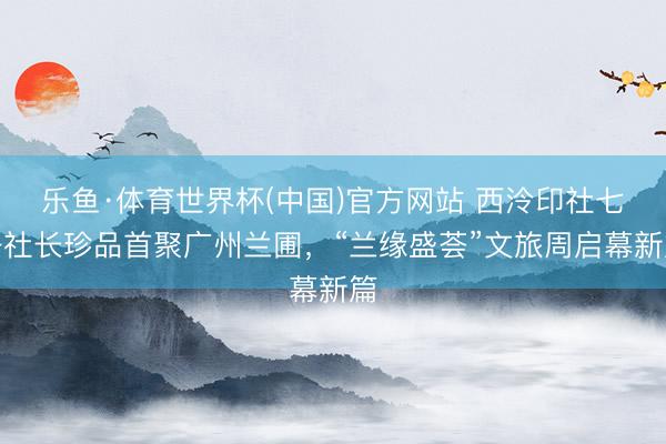 乐鱼·体育世界杯(中国)官方网站 西泠印社七任社长珍品首聚广州兰圃，“兰缘盛荟”文旅周启幕新篇
