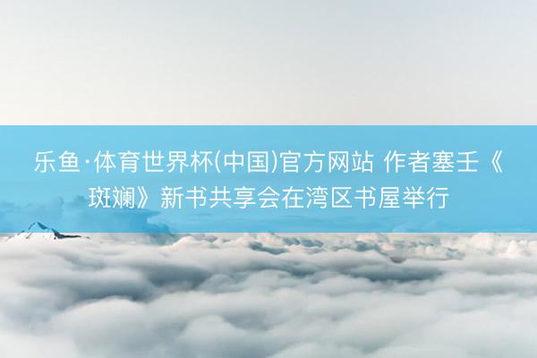 乐鱼·体育世界杯(中国)官方网站 作者塞壬《斑斓》新书共享会在湾区书屋举行