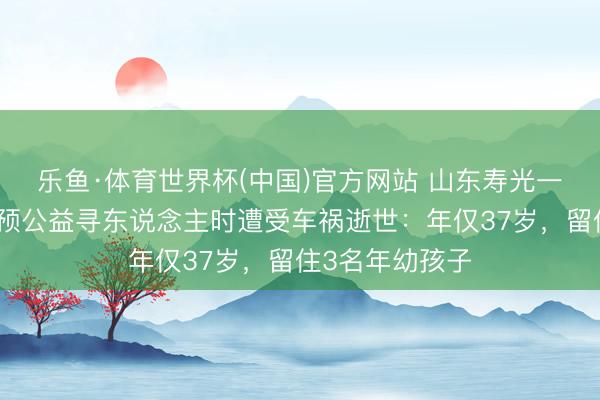 乐鱼·体育世界杯(中国)官方网站 山东寿光一扶持队队长参预公益寻东说念主时遭受车祸逝世:年仅37岁,留住3名年幼孩子