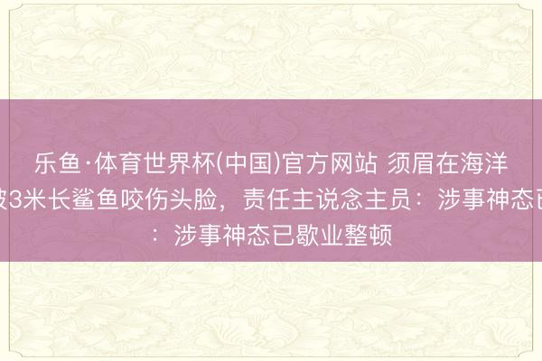 乐鱼·体育世界杯(中国)官方网站 须眉在海洋王国游玩被3米长鲨鱼咬伤头脸,责任主说念主员:涉事神态已歇业整顿
