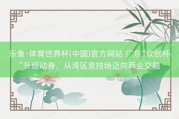 乐鱼·体育世界杯(中国)官方网站 广东“众创杯”升级动身,从湾区竞技场迈向两业交融