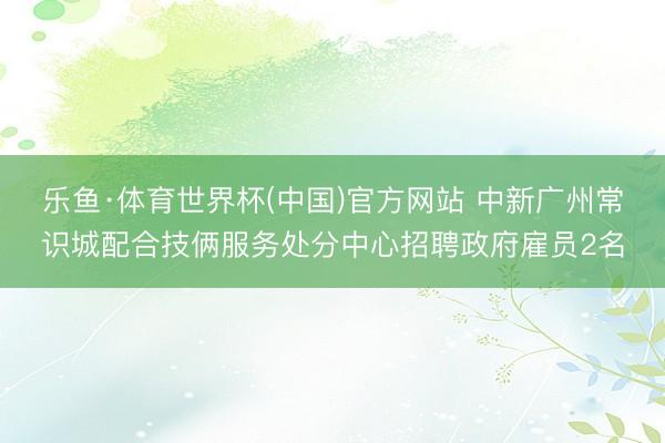 乐鱼·体育世界杯(中国)官方网站 中新广州常识城配合技俩服务处分中心招聘政府雇员2名