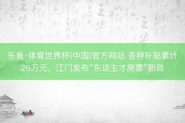 乐鱼·体育世界杯(中国)官方网站 各种补贴累计26万元，江门发布“东谈主才房票”新政