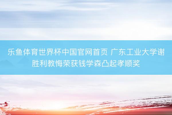 乐鱼体育世界杯中国官网首页 广东工业大学谢胜利教悔荣获钱学森凸起孝顺奖
