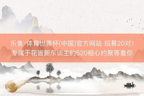 乐鱼·体育世界杯(中国)官方网站 招募20对！专属于花皆新东谈主的520粗心约聚等着你