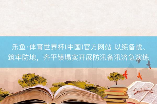 乐鱼·体育世界杯(中国)官方网站 以练备战、筑牢防地，齐平镇塌实开展防汛备汛济急演练