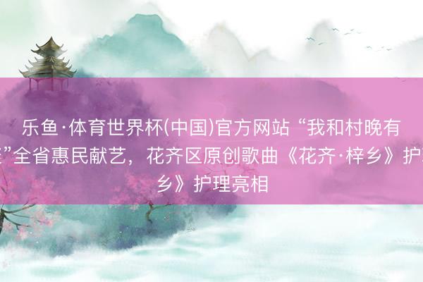 乐鱼·体育世界杯(中国)官方网站 “我和村晚有个约聚”全省惠民献艺,花齐区原创歌曲《花齐·梓乡》护理亮相