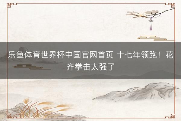 乐鱼体育世界杯中国官网首页 十七年领跑！花齐拳击太强了