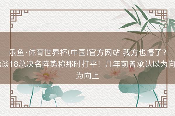 乐鱼·体育世界杯(中国)官方网站 我方也懵了？JR谈18总决名阵势称那时打平！几年前曾承认以为向上
