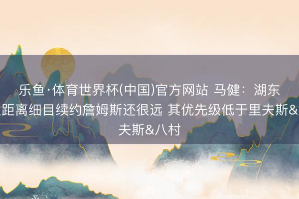 乐鱼·体育世界杯(中国)官方网站 马健：湖东谈主距离细目续约詹姆斯还很远 其优先级低于里夫斯&八村
