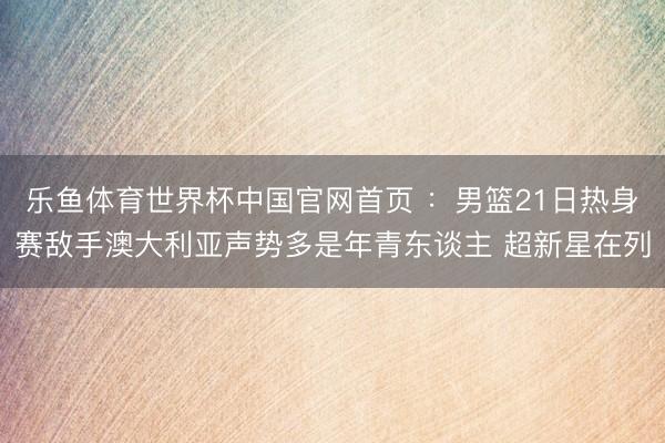 乐鱼体育世界杯中国官网首页 ：男篮21日热身赛敌手澳大利亚声势多是年青东谈主 超新星在列