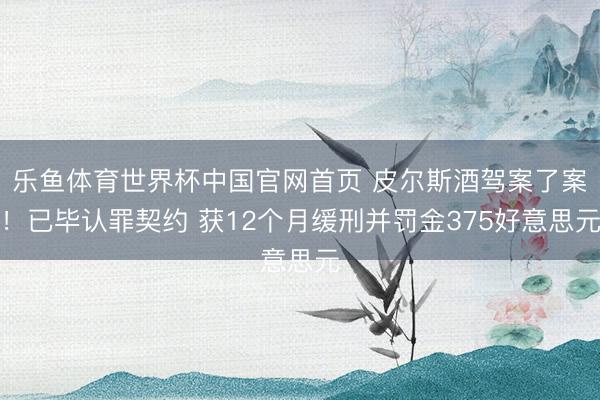 乐鱼体育世界杯中国官网首页 皮尔斯酒驾案了案！已毕认罪契约 获12个月缓刑并罚金375好意思元