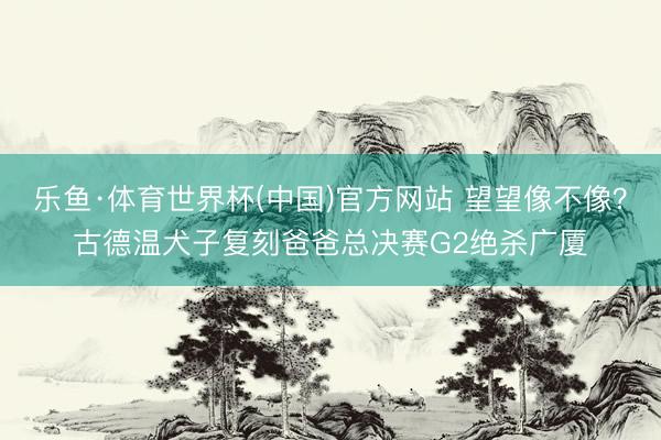 乐鱼·体育世界杯(中国)官方网站 望望像不像？古德温犬子复刻爸爸总决赛G2绝杀广厦