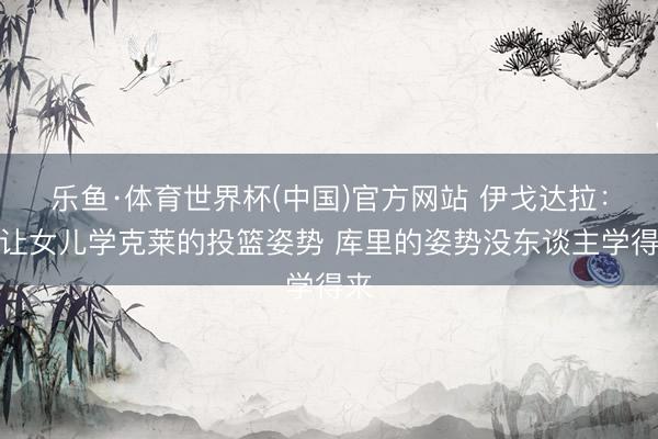 乐鱼·体育世界杯(中国)官方网站 伊戈达拉:我让女儿学克莱的投篮姿势 库里的姿势没东谈主学得来