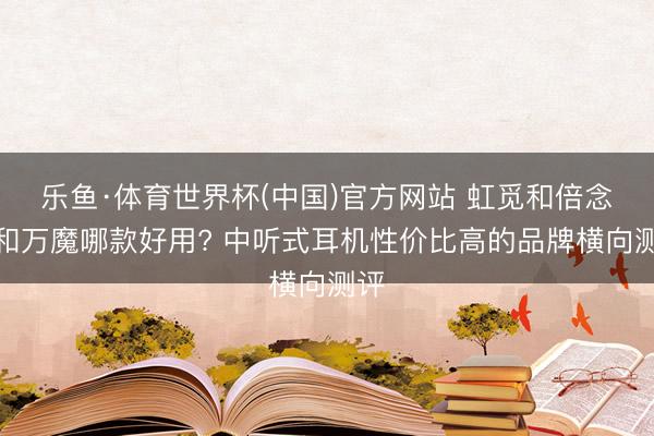 乐鱼·体育世界杯(中国)官方网站 虹觅和倍念念和万魔哪款好用? 中听式耳机性价比高的品牌横向测评