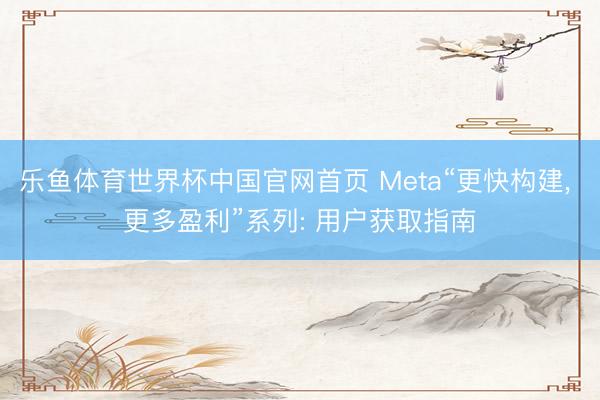 乐鱼体育世界杯中国官网首页 Meta“更快构建， 更多盈利”系列: 用户获取指南