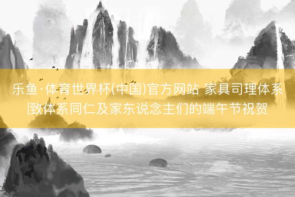 乐鱼·体育世界杯(中国)官方网站 家具司理体系|致体系同仁及家东说念主们的端午节祝贺