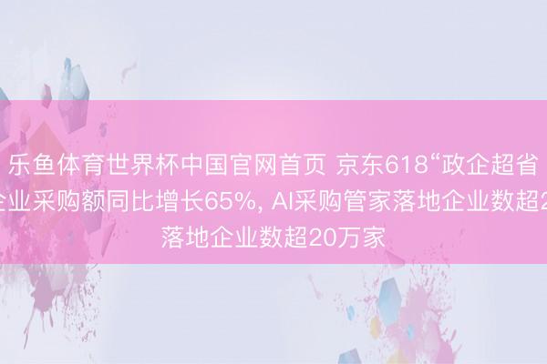乐鱼体育世界杯中国官网首页 京东618“政企超省月”: 企业采购额同比增长65%， AI采购管家落地企业数超20万家