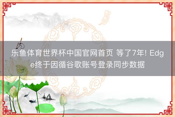 乐鱼体育世界杯中国官网首页 等了7年! Edge终于因循谷歌账号登录同步数据