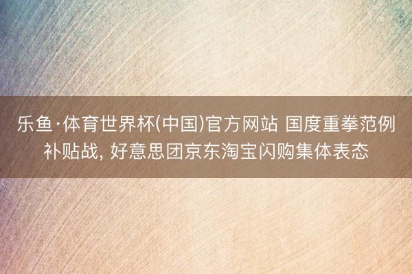 乐鱼·体育世界杯(中国)官方网站 国度重拳范例补贴战， 好意思团京东淘宝闪购集体表态