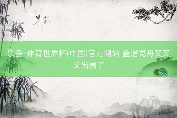 乐鱼·体育世界杯(中国)官方网站 叠滘龙舟又又又出圈了