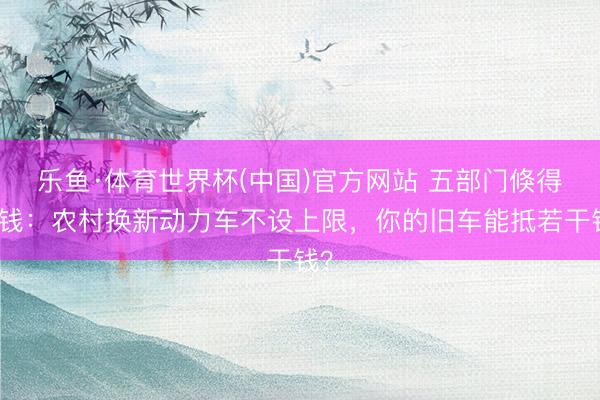 乐鱼·体育世界杯(中国)官方网站 五部门倏得发钱：农村换新动力车不设上限，你的旧车能抵若干钱？