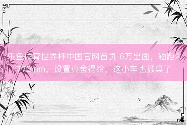 乐鱼体育世界杯中国官网首页 6万出面,轴距2770mm,设置真舍得给,这小车也掀桌了