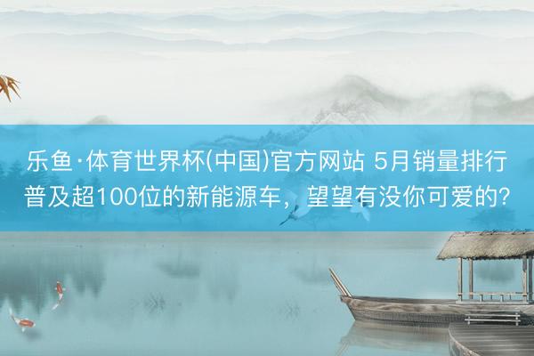 乐鱼·体育世界杯(中国)官方网站 5月销量排行普及超100位的新能源车，望望有没你可爱的？
