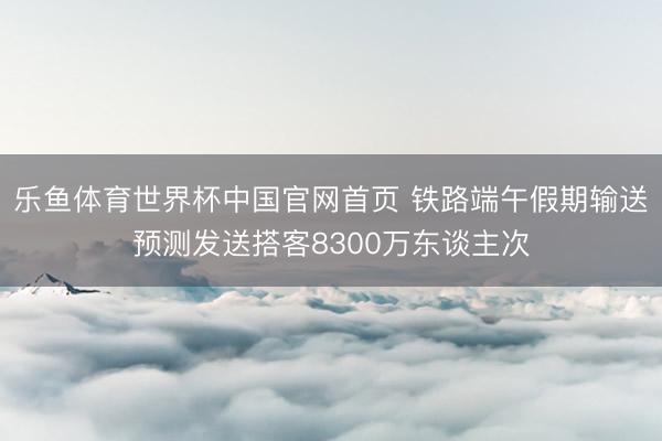 乐鱼体育世界杯中国官网首页 铁路端午假期输送预测发送搭客8300万东谈主次