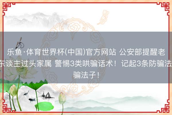 乐鱼·体育世界杯(中国)官方网站 公安部提醒老年东谈主过头家属 警惕3类哄骗话术！记起3条防骗法子！