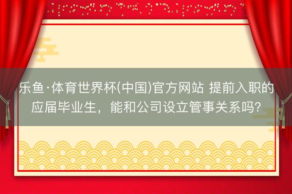 乐鱼·体育世界杯(中国)官方网站 提前入职的应届毕业生，能和公司设立管事关系吗？