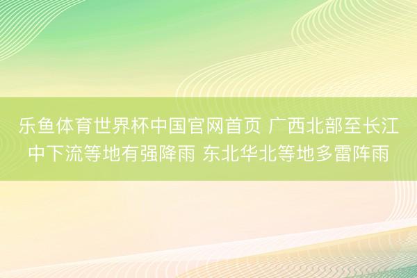 乐鱼体育世界杯中国官网首页 广西北部至长江中下流等地有强降雨 东北华北等地多雷阵雨