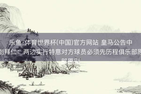 乐鱼·体育世界杯(中国)官方网站 皇马公告中提到拜仁:两边实行特意对方球员必须先历程俱乐部原则